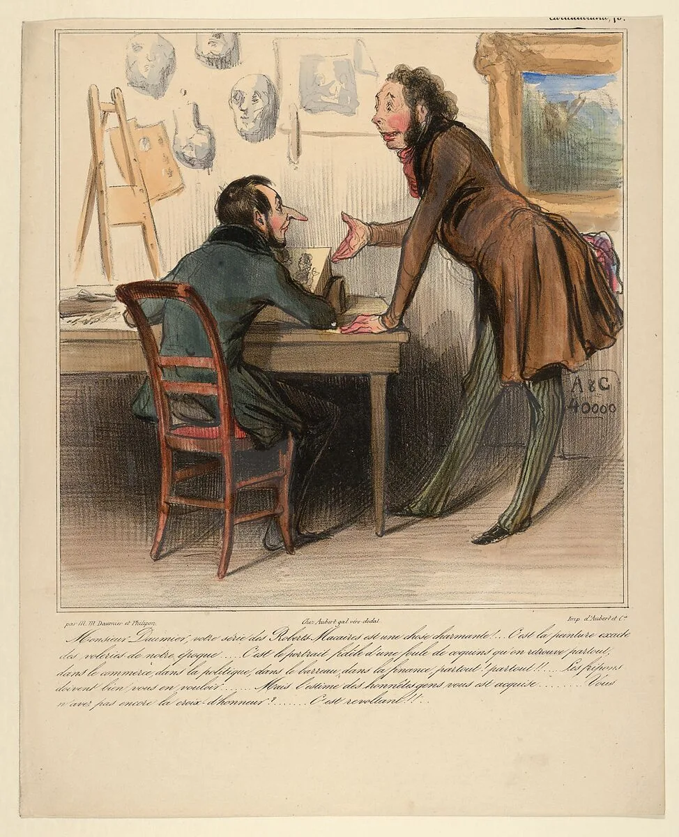 Monsieur Daumier, your Robert-Macaire series is delightful. It's an exact picture of the thieves of our period... the faithful portrait of innumerable crooked characters one finds everywhere - in business, in politics, in bureaucracy, in finance, everywhere! everywhere! The scoundrels must bear you quite a grudge... But you have the esteem of honest people... You haven't been given the Cross of Honor yet?... That's really shocking! — Honoré Daumier|Le Charivari