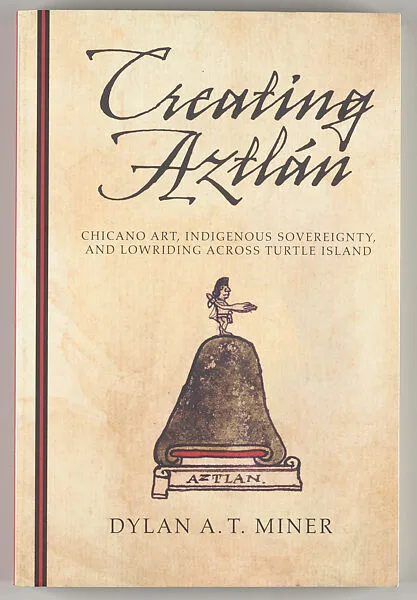 Creating Aztlán : Chicano art, indigenous sovereignty, and lowriding across Turtle Island — Dylan A. T. Miner
